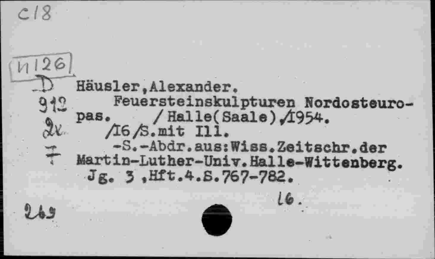 ﻿СІЯ
Д) Häusler,Alexander.
912 &
4
Feuersteinskulpturen Nordosteuropas.	/ Hal le( Saale) 07954.
Дб/S.mit Ill.
-S.-Abdr.aus:Wies.Zeitsehr•der Martin-Luther-Univ.Halle-Wittenberg.
Jg. 5 ,Hft.4.S.767-782.
LU
16.